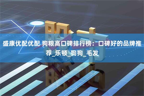 盛康优配优配 狗粮高口碑排行榜：口碑好的品牌推荐_乐顿_狗狗_毛发