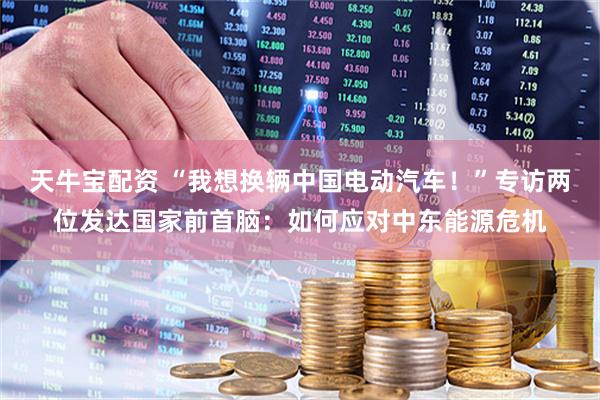 天牛宝配资 “我想换辆中国电动汽车！”专访两位发达国家前首脑：如何应对中东能源危机
