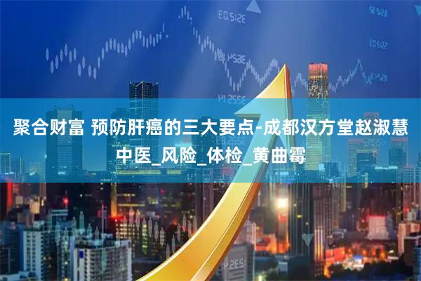 聚合财富 预防肝癌的三大要点-成都汉方堂赵淑慧中医_风险_体检_黄曲霉