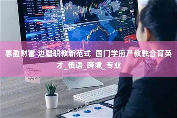 惠盈财富 边疆职教新范式  国门学府产教融合育英才_俄语_跨境_专业