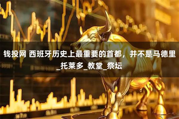 钱投网 西班牙历史上最重要的首都，并不是马德里_托莱多_教堂_祭坛