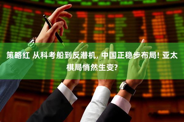 策略红 从科考船到反潜机, 中国正稳步布局! 亚太棋局悄然生变?