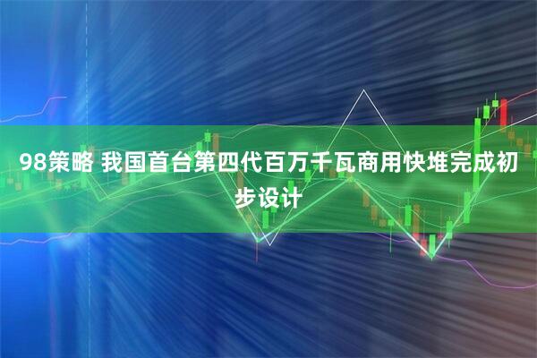 98策略 我国首台第四代百万千瓦商用快堆完成初步设计