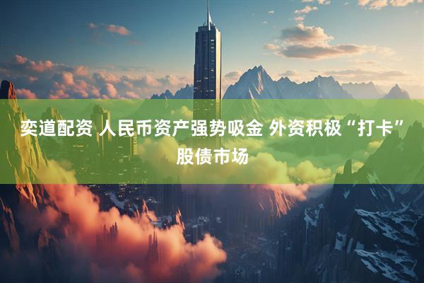 奕道配资 人民币资产强势吸金 外资积极“打卡”股债市场