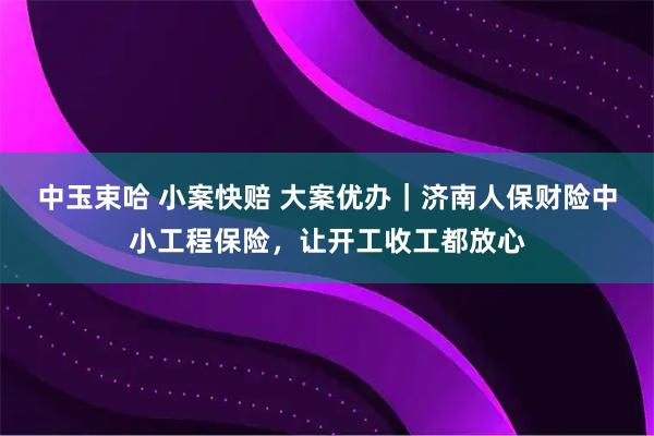 中玉束哈 小案快赔 大案优办｜济南人保财险中小工程保险，让开工收工都放心