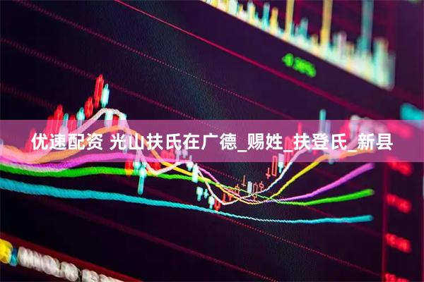 优速配资 光山扶氏在广德_赐姓_扶登氏_新县