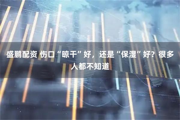 盛鹏配资 伤口“晾干”好，还是“保湿”好？很多人都不知道