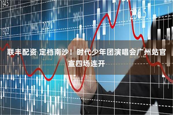 联丰配资 定档南沙！时代少年团演唱会广州站官宣四场连开