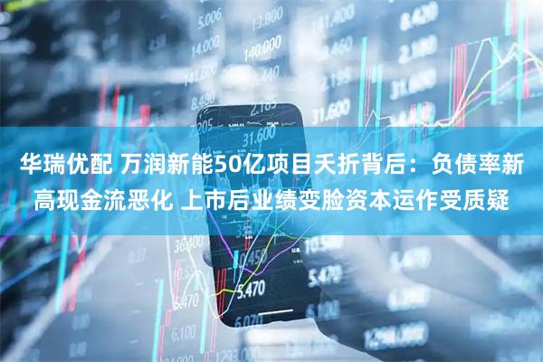 华瑞优配 万润新能50亿项目夭折背后：负债率新高现金流恶化 上市后业绩变脸资本运作受质疑